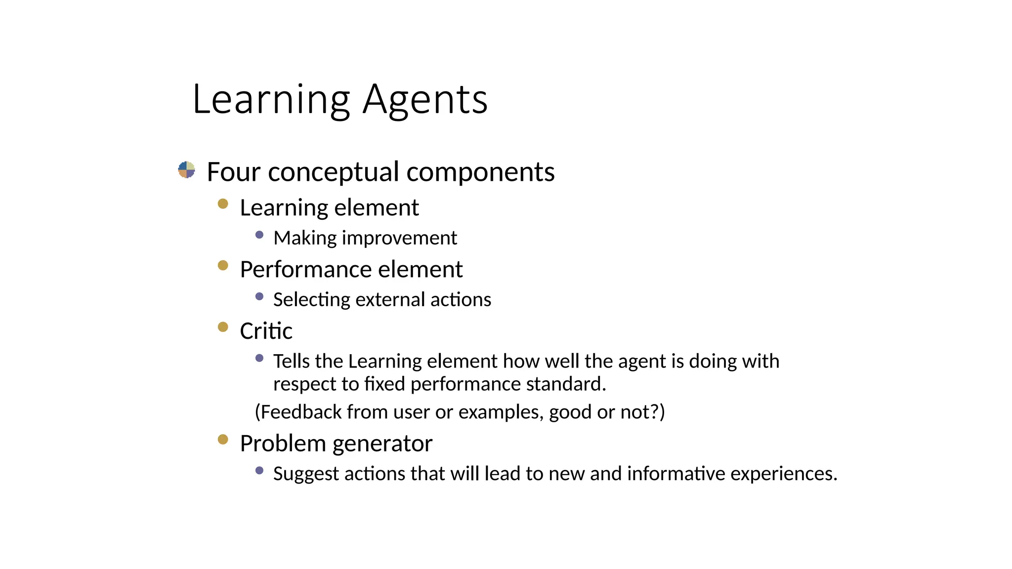 Learning Agents
Four conceptual components
 Learning element
 Making improvement
 Performance element
 Selecting external actions
 Critic
 Tells the Learning element how well the agent is doing with
respect to fixed performance standard.
(Feedback from user or examples, good or not?)
 Problem generator
 Suggest actions that will lead to new and informative experiences.
 
