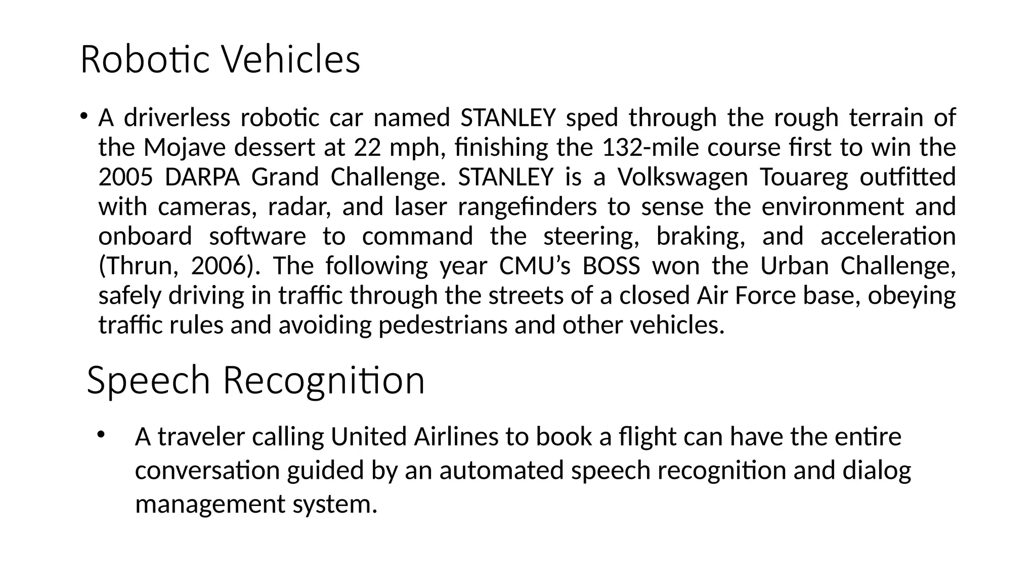 Robotic Vehicles
• A driverless robotic car named STANLEY sped through the rough terrain of
the Mojave dessert at 22 mph, finishing the 132-mile course first to win the
2005 DARPA Grand Challenge. STANLEY is a Volkswagen Touareg outfitted
with cameras, radar, and laser rangefinders to sense the environment and
onboard software to command the steering, braking, and acceleration
(Thrun, 2006). The following year CMU’s BOSS won the Urban Challenge,
safely driving in traffic through the streets of a closed Air Force base, obeying
traffic rules and avoiding pedestrians and other vehicles.
Speech Recognition
• A traveler calling United Airlines to book a flight can have the entire
conversation guided by an automated speech recognition and dialog
management system.
 