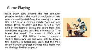 Game Playing
• IBM’s DEEP BLUE became the first computer
program to defeat the world champion in a chess
match when it bested Garry Kasparov by a score of
3.5 to 2.5 in an exhibition match (Goodman and
Keene, 1997). Kasparov said that he felt a “new
kind of intelligence” across the board from him.
Newsweek magazine described the match as “The
brain’s last stand.” The value of IBM’s stock
increased by $18 billion. Human champions
studied Kasparov’s loss and were able to draw a
few matches in subsequent years, but the most
recent human-computer matches have been won
convincingly by the computer
 
