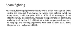 Spam fighting
• Each day, learning algorithms classify over a billion messages as spam,
saving the recipient from having to waste time deleting what, for
many users, could comprise 80% or 90% of all messages, if not
classified away by algorithms. Because the spammers are continually
updating their tactics, it is difficult for a static programmed approach
to keep up, and learning algorithms work best (Sahami et al., 1998;
Goodman and Heckerman, 2004).
 
