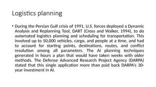 Logistics planning
• During the Persian Gulf crisis of 1991, U.S. forces deployed a Dynamic
Analysis and Replanning Tool, DART (Cross and Walker, 1994), to do
automated logistics planning and scheduling for transportation. This
involved up to 50,000 vehicles, cargo, and people at a time, and had
to account for starting points, destinations, routes, and conflict
resolution among all parameters. The AI planning techniques
generated in hours a plan that would have taken weeks with older
methods. The Defense Advanced Research Project Agency (DARPA)
stated that this single application more than paid back DARPA’s 30-
year investment in AI.
 