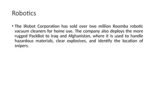 Robotics
• The iRobot Corporation has sold over two million Roomba robotic
vacuum cleaners for home use. The company also deploys the more
rugged PackBot to Iraq and Afghanistan, where it is used to handle
hazardous materials, clear explosives, and identify the location of
snipers.
 