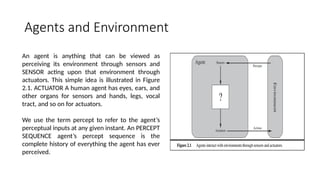Agents and Environment
An agent is anything that can be viewed as
perceiving its environment through sensors and
SENSOR acting upon that environment through
actuators. This simple idea is illustrated in Figure
2.1. ACTUATOR A human agent has eyes, ears, and
other organs for sensors and hands, legs, vocal
tract, and so on for actuators.
We use the term percept to refer to the agent’s
perceptual inputs at any given instant. An PERCEPT
SEQUENCE agent’s percept sequence is the
complete history of everything the agent has ever
perceived.
 