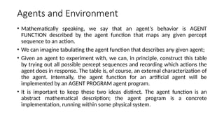 Agents and Environment
• Mathematically speaking, we say that an agent’s behavior is AGENT
FUNCTION described by the agent function that maps any given percept
sequence to an action.
• We can imagine tabulating the agent function that describes any given agent;
• Given an agent to experiment with, we can, in principle, construct this table
by trying out all possible percept sequences and recording which actions the
agent does in response. The table is, of course, an external characterization of
the agent. Internally, the agent function for an artificial agent will be
implemented by an AGENT PROGRAM agent program.
• It is important to keep these two ideas distinct. The agent function is an
abstract mathematical description; the agent program is a concrete
implementation, running within some physical system.
 
