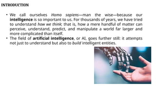 INTRODUCTION
• We call ourselves Homo sapiens—man the wise—because our
intelligence is so important to us. For thousands of years, we have tried
to understand how we think; that is, how a mere handful of matter can
perceive, understand, predict, and manipulate a world far larger and
more complicated than itself.
• The field of artificial intelligence, or AI, goes further still: it attempts
not just to understand but also to build intelligent entities.
 