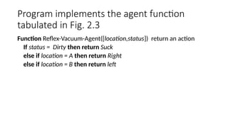 Program implements the agent function
tabulated in Fig. 2.3
Function Reflex-Vacuum-Agent([location,status]) return an action
If status = Dirty then return Suck
else if location = A then return Right
else if location = B then return left
 