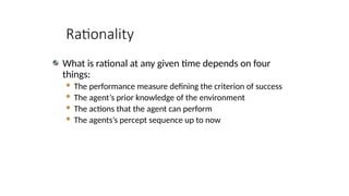 Rationality
What is rational at any given time depends on four
things:
 The performance measure defining the criterion of success
 The agent’s prior knowledge of the environment
 The actions that the agent can perform
 The agents’s percept sequence up to now
 