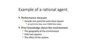 Example of a rational agent
Performance measure
 Awards one point for each clean square
 at each time step, over 10000 time steps
Prior knowledge about the environment
 The geography of the environment
 Only two squares
 The effect of the actions
 