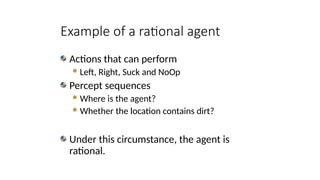 Actions that can perform
Left, Right, Suck and NoOp
Percept sequences
Where is the agent?
Whether the location contains dirt?
Under this circumstance, the agent is
rational.
Example of a rational agent
 