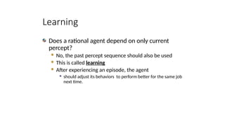 Learning
Does a rational agent depend on only current
percept?
 No, the past percept sequence should also be used
 This is called learning
 After experiencing an episode, the agent
 should adjust its behaviors to perform better for the same job
next time.
 