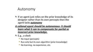 Autonomy
If an agent just relies on the prior knowledge of its
designer rather than its own percepts then the
agent lacks autonomy
A rational agent should be autonomous- it should
learn what it can to compensate for partial or
incorrect prior knowledge.
E.g., a clock
 No input (percepts)
 Run only but its own algorithm (prior knowledge)
 No learning, no experience, etc.
 