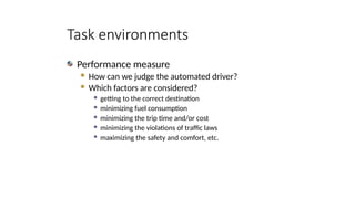 Task environments
Performance measure
 How can we judge the automated driver?
 Which factors are considered?
 getting to the correct destination
 minimizing fuel consumption
 minimizing the trip time and/or cost
 minimizing the violations of traffic laws
 maximizing the safety and comfort, etc.
 
