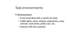Environment
A taxi must deal with a variety of roads
Traffic lights, other vehicles, pedestrians, stray
animals, road works, police cars, etc.
Interact with the customer
Task environments
 