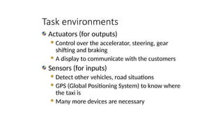 Actuators (for outputs)
Control over the accelerator, steering, gear
shifting and braking
A display to communicate with the customers
Sensors (for inputs)
Detect other vehicles, road situations
GPS (Global Positioning System) to know where
the taxi is
Many more devices are necessary
Task environments
 