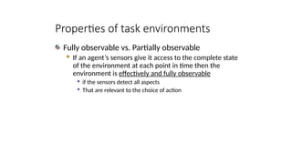 Properties of task environments
Fully observable vs. Partially observable
 If an agent’s sensors give it access to the complete state
of the environment at each point in time then the
environment is effectively and fully observable
 if the sensors detect all aspects
 That are relevant to the choice of action
 