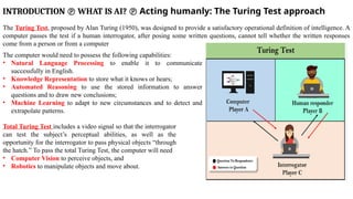 INTRODUCTION  WHAT IS AI?  Acting humanly: The Turing Test approach
The Turing Test, proposed by Alan Turing (1950), was designed to provide a satisfactory operational definition of intelligence. A
computer passes the test if a human interrogator, after posing some written questions, cannot tell whether the written responses
come from a person or from a computer
The computer would need to possess the following capabilities:
• Natural Language Processing to enable it to communicate
successfully in English.
• Knowledge Representation to store what it knows or hears;
• Automated Reasoning to use the stored information to answer
questions and to draw new conclusions;
• Machine Learning to adapt to new circumstances and to detect and
extrapolate patterns.
Total Turing Test includes a video signal so that the interrogator
can test the subject’s perceptual abilities, as well as the
opportunity for the interrogator to pass physical objects “through
the hatch.” To pass the total Turing Test, the computer will need
• Computer Vision to perceive objects, and
• Robotics to manipulate objects and move about.
 