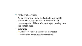 Partially observable
• An environment might be Partially observable
because of noisy and inaccurate sensors or
because parts of the state are simply missing from
the sensor data.
• Example:
 A local dirt sensor of the cleaner cannot tell
 Whether other squares are clean or not
 