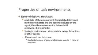 Deterministic vs. stochastic
 next state of the environment Completely determined
by the current state and the actions executed by the
agent, then the environment is deterministic,
otherwise, it is Stochastic.
 Strategic environment: deterministic except for actions
of other agents
• -Cleaner and taxi driver are:
 Stochastic because of some unobservable aspects  noise or
unknown
Properties of task environments
 