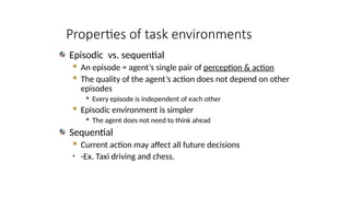 Episodic vs. sequential
 An episode = agent’s single pair of perception & action
 The quality of the agent’s action does not depend on other
episodes
 Every episode is independent of each other
 Episodic environment is simpler
 The agent does not need to think ahead
Sequential
 Current action may affect all future decisions
• -Ex. Taxi driving and chess.
Properties of task environments
 