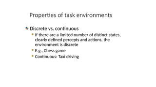 Discrete vs. continuous
If there are a limited number of distinct states,
clearly defined percepts and actions, the
environment is discrete
E.g., Chess game
Continuous: Taxi driving
Properties of task environments
 