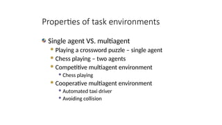 Single agent VS. multiagent
Playing a crossword puzzle – single agent
Chess playing – two agents
Competitive multiagent environment
 Chess playing
Cooperative multiagent environment
 Automated taxi driver
 Avoiding collision
Properties of task environments
 