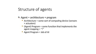 Structure of agents
Agent = architecture + program
 Architecture = some sort of computing device (sensors
+ actuators)
 (Agent) Program = some function that implements the
agent mapping = “?”
 Agent Program = Job of AI
 