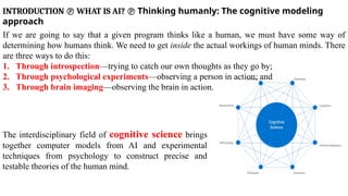 INTRODUCTION  WHAT IS AI?  Thinking humanly: The cognitive modeling
approach
If we are going to say that a given program thinks like a human, we must have some way of
determining how humans think. We need to get inside the actual workings of human minds. There
are three ways to do this:
1. Through introspection—trying to catch our own thoughts as they go by;
2. Through psychological experiments—observing a person in action; and
3. Through brain imaging—observing the brain in action.
The interdisciplinary field of cognitive science brings
together computer models from AI and experimental
techniques from psychology to construct precise and
testable theories of the human mind.
 