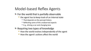 Model-based Reflex Agents
For the world that is partially observable
 the agent has to keep track of an internal state
 That depends on the percept history
 Reflecting some of the unobserved aspects
 E.g., driving a car and changing lane
Requiring two types of knowledge
 How the world evolves independently of the agent
 How the agent’s actions affect the world
 
