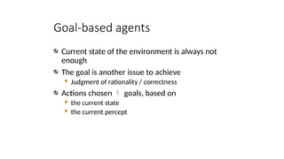 Goal-based agents
Current state of the environment is always not
enough
The goal is another issue to achieve
 Judgment of rationality / correctness
Actions chosen  goals, based on
 the current state
 the current percept
 