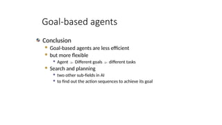 Goal-based agents
Conclusion
 Goal-based agents are less efficient
 but more flexible
 Agent  Different goals  different tasks
 Search and planning
 two other sub-fields in AI
 to find out the action sequences to achieve its goal
 