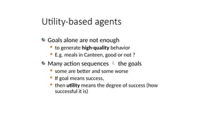 Utility-based agents
Goals alone are not enough
 to generate high-quality behavior
 E.g. meals in Canteen, good or not ?
Many action sequences  the goals
 some are better and some worse
 If goal means success,
 then utility means the degree of success (how
successful it is)
 