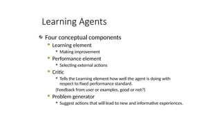 Learning Agents
Four conceptual components
 Learning element
 Making improvement
 Performance element
 Selecting external actions
 Critic
 Tells the Learning element how well the agent is doing with
respect to fixed performance standard.
(Feedback from user or examples, good or not?)
 Problem generator
 Suggest actions that will lead to new and informative experiences.
 