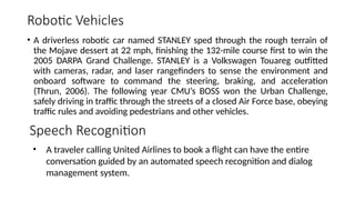 Robotic Vehicles
• A driverless robotic car named STANLEY sped through the rough terrain of
the Mojave dessert at 22 mph, finishing the 132-mile course first to win the
2005 DARPA Grand Challenge. STANLEY is a Volkswagen Touareg outfitted
with cameras, radar, and laser rangefinders to sense the environment and
onboard software to command the steering, braking, and acceleration
(Thrun, 2006). The following year CMU’s BOSS won the Urban Challenge,
safely driving in traffic through the streets of a closed Air Force base, obeying
traffic rules and avoiding pedestrians and other vehicles.
Speech Recognition
• A traveler calling United Airlines to book a flight can have the entire
conversation guided by an automated speech recognition and dialog
management system.
 