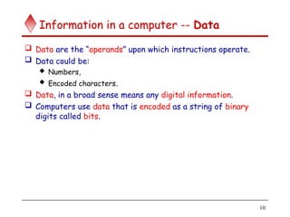 10
Information in a computer -- Data
 Data are the “operands” upon which instructions operate.
 Data could be:
 Numbers,
 Encoded characters.
 Data, in a broad sense means any digital information.
 Computers use data that is encoded as a string of binary
digits called bits.
 