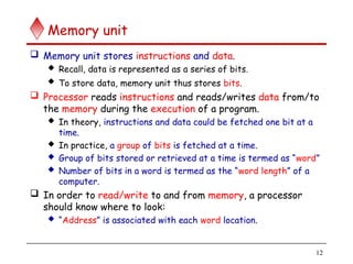 12
Memory unit
 Memory unit stores instructions and data.
 Recall, data is represented as a series of bits.
 To store data, memory unit thus stores bits.
 Processor reads instructions and reads/writes data from/to
the memory during the execution of a program.
 In theory, instructions and data could be fetched one bit at a
time.
 In practice, a group of bits is fetched at a time.
 Group of bits stored or retrieved at a time is termed as “word”
 Number of bits in a word is termed as the “word length” of a
computer.
 In order to read/write to and from memory, a processor
should know where to look:
 “Address” is associated with each word location.
 