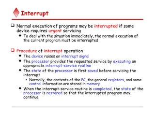 Interrupt
 Normal execution of programs may be interrupted if some
device requires urgent servicing
 To deal with the situation immediately, the normal execution of
the current program must be interrupted
 Procedure of interrupt operation
 The device raises an interrupt signal
 The processor provides the requested service by executing an
appropriate interrupt-service routine
 The state of the processor is first saved before servicing the
interrupt
• Normally, the contents of the PC, the general registers, and some
control information are stored in memory
 When the interrupt-service routine is completed, the state of the
processor is restored so that the interrupted program may
continue
 