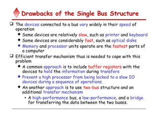 Drawbacks of the Single Bus Structure
 The devices connected to a bus vary widely in their speed of
operation
 Some devices are relatively slow, such as printer and keyboard
 Some devices are considerably fast, such as optical disks
 Memory and processor units operate are the fastest parts of
a computer
 Efficient transfer mechanism thus is needed to cope with this
problem
 A common approach is to include buffer registers with the
devices to hold the information during transfers
 Prevent a high processor from being locked to a slow IO
devices during a sequence of operations.
 An another approach is to use two-bus structure and an
additional transfer mechanism
• A high-performance bus, a low-performance, and a bridge
for transferring the data between the two buses.
 