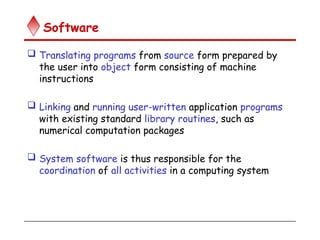 Software
 Translating programs from source form prepared by
the user into object form consisting of machine
instructions
 Linking and running user-written application programs
with existing standard library routines, such as
numerical computation packages
 System software is thus responsible for the
coordination of all activities in a computing system
 