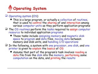 Operating System
 Operating system (OS)
 This is a large program, or actually a collection of routines,
that is used to control the sharing of and interaction among
various computer units as they perform application programs
 The OS routines perform the tasks required to assign computer
resource to individual application programs
 These tasks include assigning memory and magnetic disk
space to program and data files, moving data between
memory and disk units, and handling I/O operations
 In the following, a system with one processor, one disk, and one
printer is given to explain the basics of OS
 Assume that part of the program’s task involves reading a
data file from the disk into the memory, performing some
computation on the data, and printing the results
 
