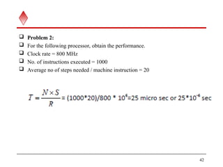  Problem 2:
 For the following processor, obtain the performance.
 Clock rate = 800 MHz
 No. of instructions executed = 1000
 Average no of steps needed / machine instruction = 20
42
 