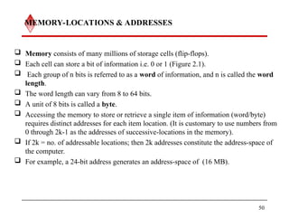 MEMORY-LOCATIONS & ADDRESSES
 Memory consists of many millions of storage cells (flip-flops).
 Each cell can store a bit of information i.e. 0 or 1 (Figure 2.1).
 Each group of n bits is referred to as a word of information, and n is called the word
length.
 The word length can vary from 8 to 64 bits.
 A unit of 8 bits is called a byte.
 Accessing the memory to store or retrieve a single item of information (word/byte)
requires distinct addresses for each item location. (It is customary to use numbers from
0 through 2k-1 as the addresses of successive-locations in the memory).
 If 2k = no. of addressable locations; then 2k addresses constitute the address-space of
the computer.
 For example, a 24-bit address generates an address-space of (16 MB).
50
 