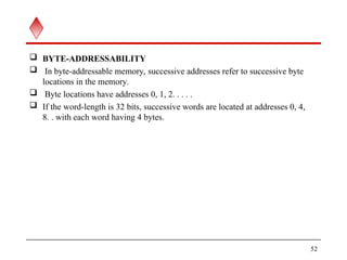  BYTE-ADDRESSABILITY
 In byte-addressable memory, successive addresses refer to successive byte
locations in the memory.
 Byte locations have addresses 0, 1, 2. . . . .
 If the word-length is 32 bits, successive words are located at addresses 0, 4,
8. . with each word having 4 bytes.
52
 