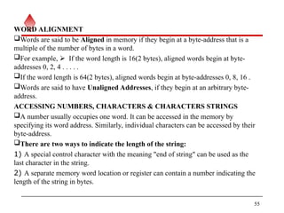 WORD ALIGNMENT
Words are said to be Aligned in memory if they begin at a byte-address that is a
multiple of the number of bytes in a word.
For example, If the word length is 16(2 bytes), aligned words begin at byte-
addresses 0, 2, 4 . . . . .
If the word length is 64(2 bytes), aligned words begin at byte-addresses 0, 8, 16 .
Words are said to have Unaligned Addresses, if they begin at an arbitrary byte-
address.
ACCESSING NUMBERS, CHARACTERS & CHARACTERS STRINGS
A number usually occupies one word. It can be accessed in the memory by
specifying its word address. Similarly, individual characters can be accessed by their
byte-address.
There are two ways to indicate the length of the string:
1) A special control character with the meaning "end of string" can be used as the
last character in the string.
2) A separate memory word location or register can contain a number indicating the
length of the string in bytes.
55
 