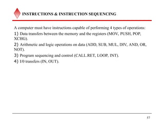INSTRUCTIONS & INSTRUCTION SEQUENCING
A computer must have instructions capable of performing 4 types of operations:
1) Data transfers between the memory and the registers (MOV, PUSH, POP,
XCHG).
2) Arithmetic and logic operations on data (ADD, SUB, MUL, DIV, AND, OR,
NOT).
3) Program sequencing and control (CALL.RET, LOOP, INT).
4) I/0 transfers (IN, OUT).
57
 