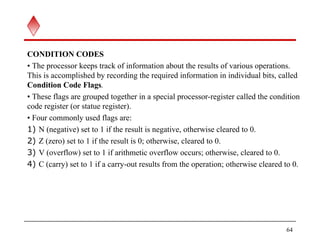 CONDITION CODES
• The processor keeps track of information about the results of various operations.
This is accomplished by recording the required information in individual bits, called
Condition Code Flags.
• These flags are grouped together in a special processor-register called the condition
code register (or statue register).
• Four commonly used flags are:
1) N (negative) set to 1 if the result is negative, otherwise cleared to 0.
2) Z (zero) set to 1 if the result is 0; otherwise, cleared to 0.
3) V (overflow) set to 1 if arithmetic overflow occurs; otherwise, cleared to 0.
4) C (carry) set to 1 if a carry-out results from the operation; otherwise cleared to 0.
64
 