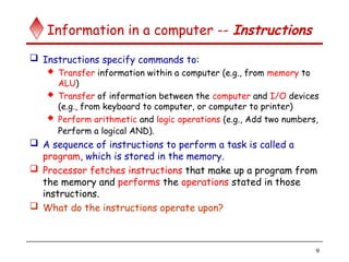 9
Information in a computer -- Instructions
 Instructions specify commands to:
 Transfer information within a computer (e.g., from memory to
ALU)
 Transfer of information between the computer and I/O devices
(e.g., from keyboard to computer, or computer to printer)
 Perform arithmetic and logic operations (e.g., Add two numbers,
Perform a logical AND).
 A sequence of instructions to perform a task is called a
program, which is stored in the memory.
 Processor fetches instructions that make up a program from
the memory and performs the operations stated in those
instructions.
 What do the instructions operate upon?
 