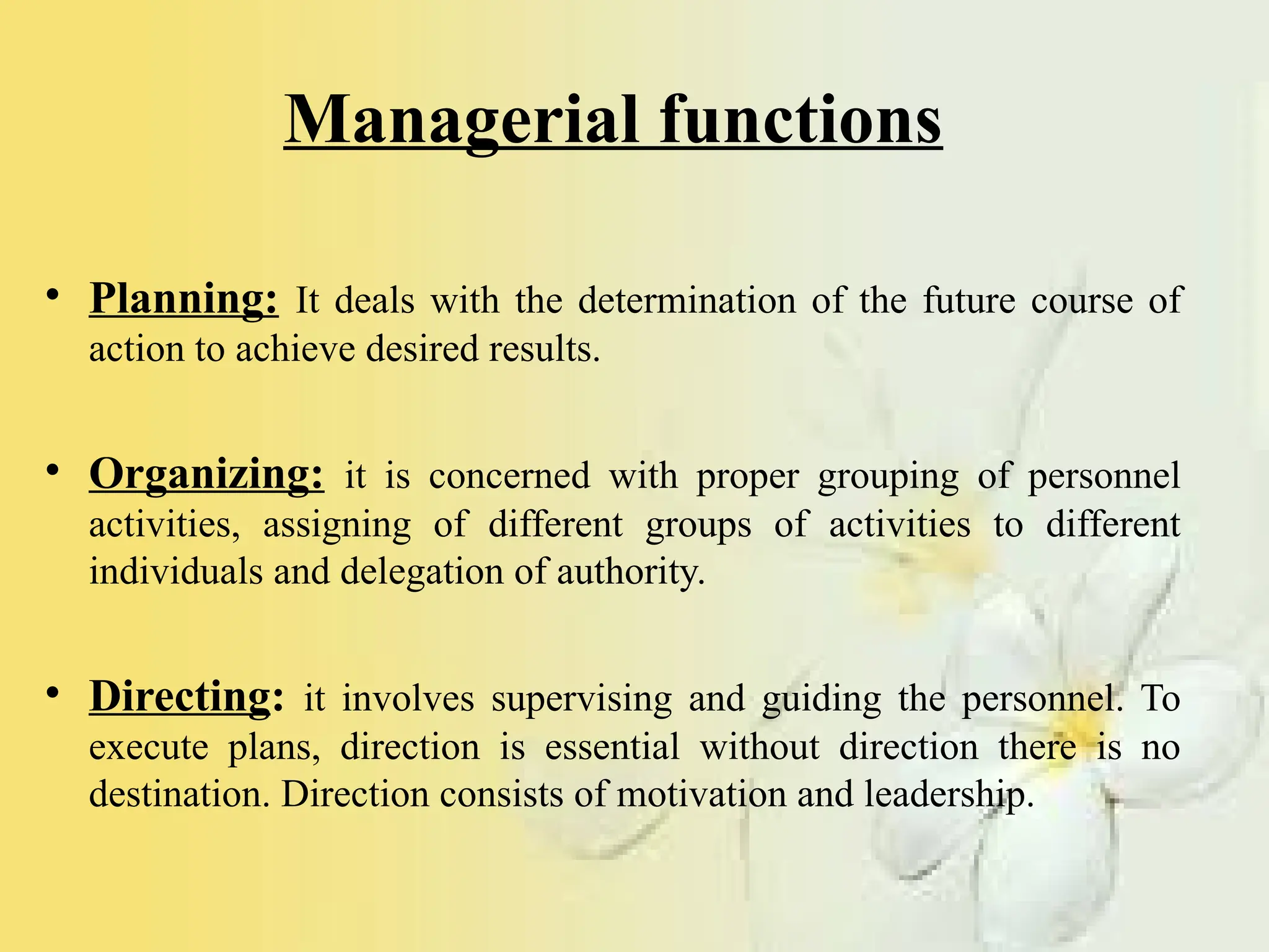 Managerial functions
• Planning: It deals with the determination of the future course of
action to achieve desired results.
• Organizing: it is concerned with proper grouping of personnel
activities, assigning of different groups of activities to different
individuals and delegation of authority.
• Directing: it involves supervising and guiding the personnel. To
execute plans, direction is essential without direction there is no
destination. Direction consists of motivation and leadership.
 