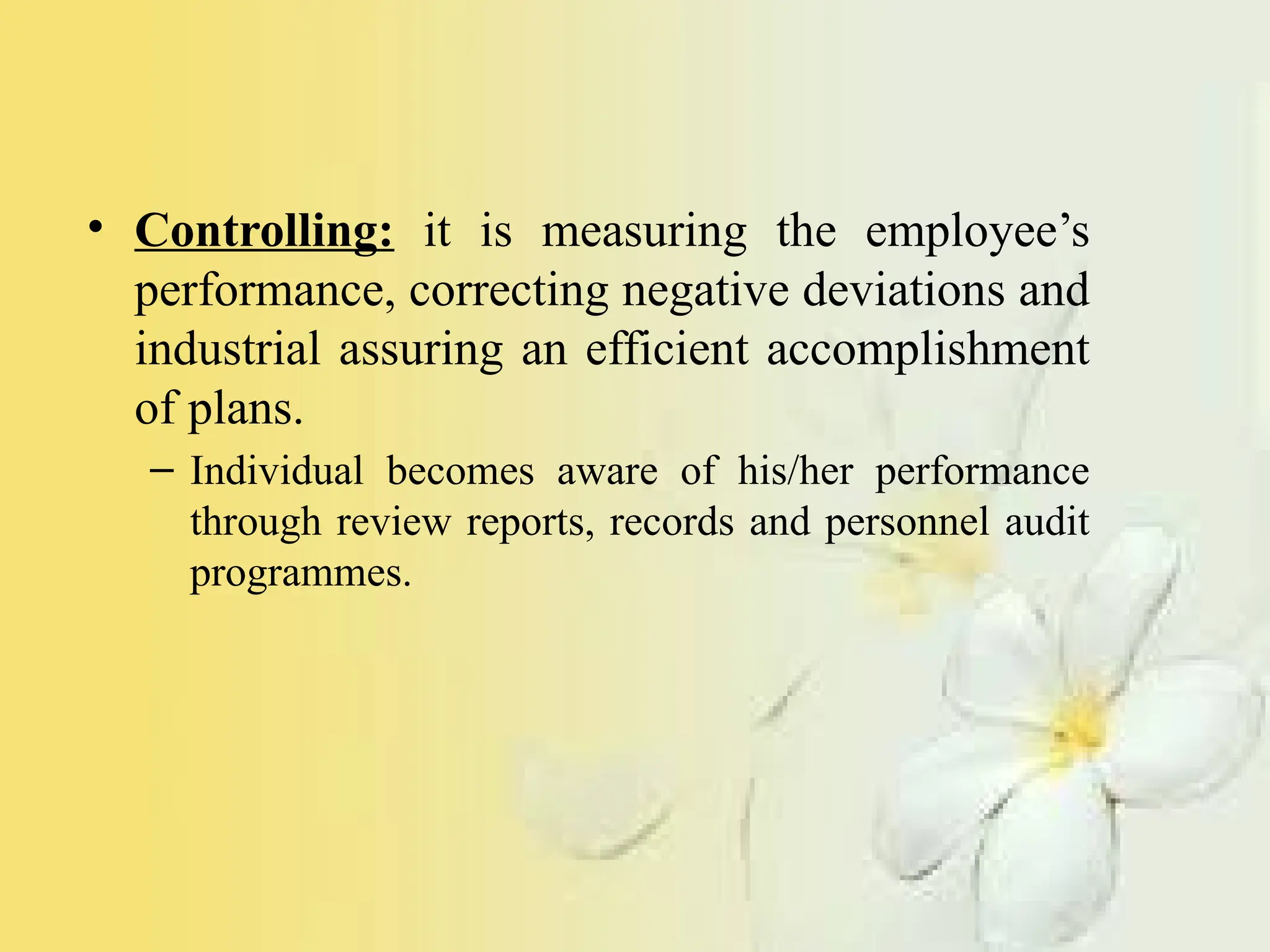 • Controlling: it is measuring the employee’s
performance, correcting negative deviations and
industrial assuring an efficient accomplishment
of plans.
– Individual becomes aware of his/her performance
through review reports, records and personnel audit
programmes.
 