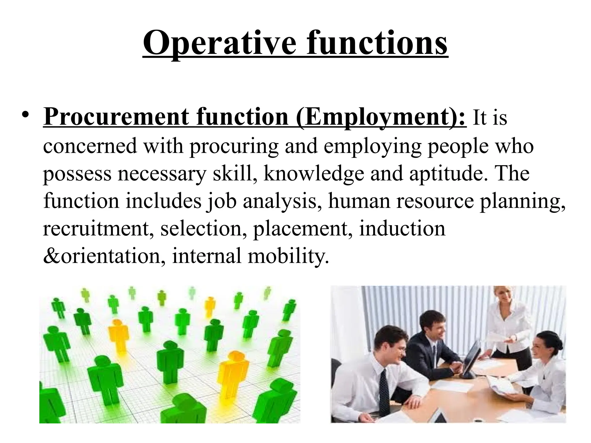 Operative functions
• Procurement function (Employment): It is
concerned with procuring and employing people who
possess necessary skill, knowledge and aptitude. The
function includes job analysis, human resource planning,
recruitment, selection, placement, induction
&orientation, internal mobility.
 