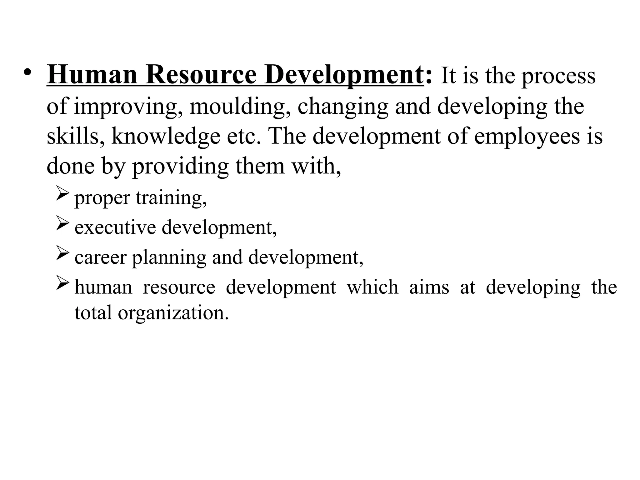 • Human Resource Development: It is the process
of improving, moulding, changing and developing the
skills, knowledge etc. The development of employees is
done by providing them with,
proper training,
executive development,
career planning and development,
human resource development which aims at developing the
total organization.
 
